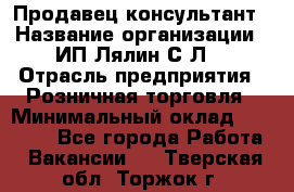 Продавец-консультант › Название организации ­ ИП Лялин С.Л. › Отрасль предприятия ­ Розничная торговля › Минимальный оклад ­ 22 000 - Все города Работа » Вакансии   . Тверская обл.,Торжок г.